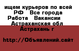 ищем курьеров по всей РФ - Все города Работа » Вакансии   . Астраханская обл.,Астрахань г.